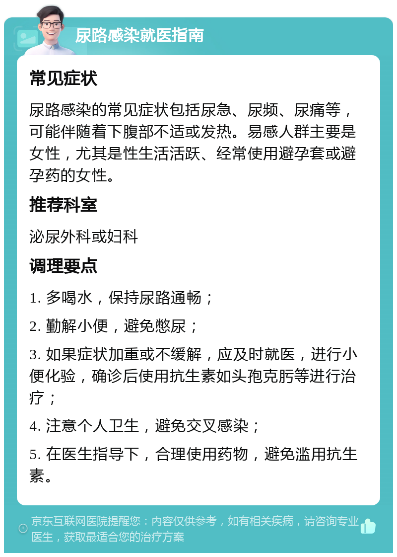 尿路感染就医指南 常见症状 尿路感染的常见症状包括尿急、尿频、尿痛等，可能伴随着下腹部不适或发热。易感人群主要是女性，尤其是性生活活跃、经常使用避孕套或避孕药的女性。 推荐科室 泌尿外科或妇科 调理要点 1. 多喝水，保持尿路通畅； 2. 勤解小便，避免憋尿； 3. 如果症状加重或不缓解，应及时就医，进行小便化验，确诊后使用抗生素如头孢克肟等进行治疗； 4. 注意个人卫生，避免交叉感染； 5. 在医生指导下，合理使用药物，避免滥用抗生素。