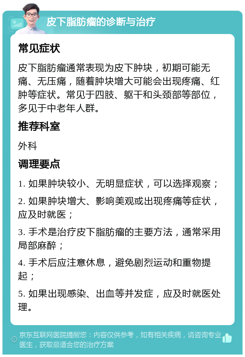 皮下脂肪瘤的诊断与治疗 常见症状 皮下脂肪瘤通常表现为皮下肿块，初期可能无痛、无压痛，随着肿块增大可能会出现疼痛、红肿等症状。常见于四肢、躯干和头颈部等部位，多见于中老年人群。 推荐科室 外科 调理要点 1. 如果肿块较小、无明显症状，可以选择观察； 2. 如果肿块增大、影响美观或出现疼痛等症状，应及时就医； 3. 手术是治疗皮下脂肪瘤的主要方法，通常采用局部麻醉； 4. 手术后应注意休息，避免剧烈运动和重物提起； 5. 如果出现感染、出血等并发症，应及时就医处理。