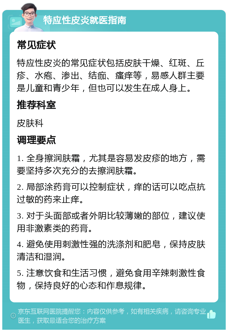 特应性皮炎就医指南 常见症状 特应性皮炎的常见症状包括皮肤干燥、红斑、丘疹、水疱、渗出、结痂、瘙痒等，易感人群主要是儿童和青少年，但也可以发生在成人身上。 推荐科室 皮肤科 调理要点 1. 全身擦润肤霜，尤其是容易发皮疹的地方，需要坚持多次充分的去擦润肤霜。 2. 局部涂药膏可以控制症状，痒的话可以吃点抗过敏的药来止痒。 3. 对于头面部或者外阴比较薄嫩的部位，建议使用非激素类的药膏。 4. 避免使用刺激性强的洗涤剂和肥皂，保持皮肤清洁和湿润。 5. 注意饮食和生活习惯，避免食用辛辣刺激性食物，保持良好的心态和作息规律。