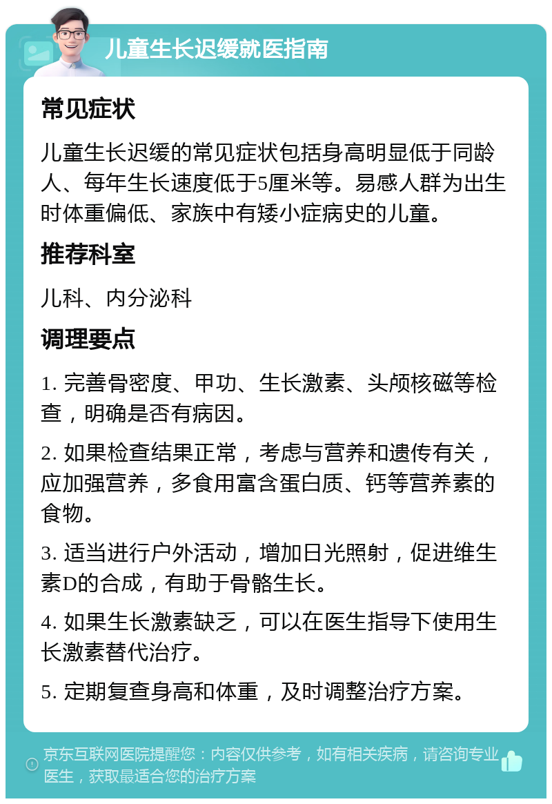 儿童生长迟缓就医指南 常见症状 儿童生长迟缓的常见症状包括身高明显低于同龄人、每年生长速度低于5厘米等。易感人群为出生时体重偏低、家族中有矮小症病史的儿童。 推荐科室 儿科、内分泌科 调理要点 1. 完善骨密度、甲功、生长激素、头颅核磁等检查，明确是否有病因。 2. 如果检查结果正常，考虑与营养和遗传有关，应加强营养，多食用富含蛋白质、钙等营养素的食物。 3. 适当进行户外活动，增加日光照射，促进维生素D的合成，有助于骨骼生长。 4. 如果生长激素缺乏，可以在医生指导下使用生长激素替代治疗。 5. 定期复查身高和体重，及时调整治疗方案。