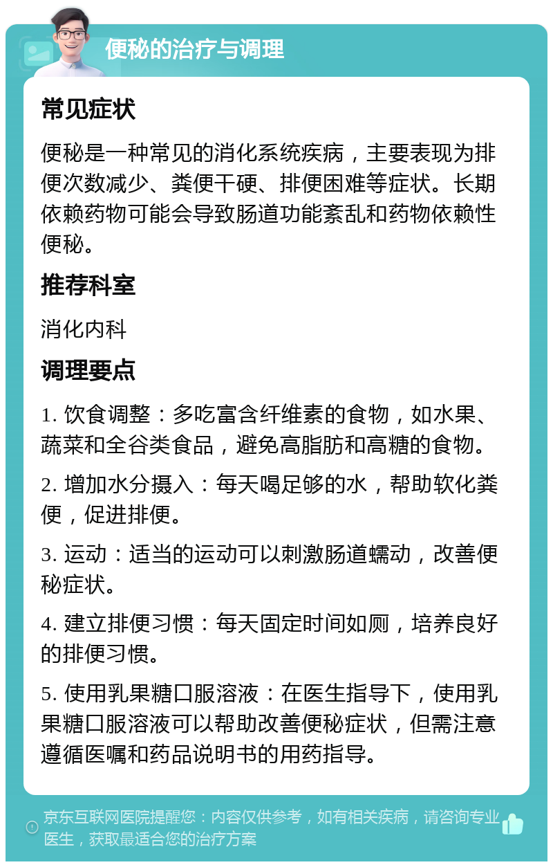 便秘的治疗与调理 常见症状 便秘是一种常见的消化系统疾病，主要表现为排便次数减少、粪便干硬、排便困难等症状。长期依赖药物可能会导致肠道功能紊乱和药物依赖性便秘。 推荐科室 消化内科 调理要点 1. 饮食调整：多吃富含纤维素的食物，如水果、蔬菜和全谷类食品，避免高脂肪和高糖的食物。 2. 增加水分摄入：每天喝足够的水，帮助软化粪便，促进排便。 3. 运动：适当的运动可以刺激肠道蠕动，改善便秘症状。 4. 建立排便习惯：每天固定时间如厕，培养良好的排便习惯。 5. 使用乳果糖口服溶液：在医生指导下，使用乳果糖口服溶液可以帮助改善便秘症状，但需注意遵循医嘱和药品说明书的用药指导。