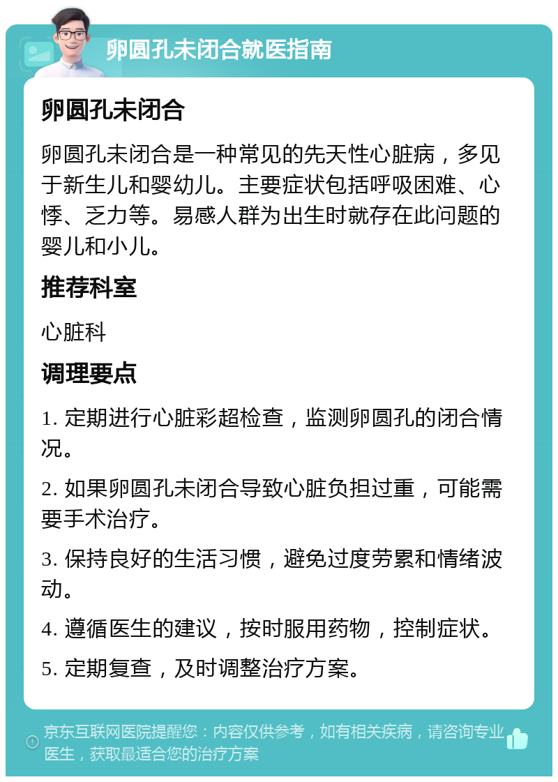 卵圆孔未闭合就医指南 卵圆孔未闭合 卵圆孔未闭合是一种常见的先天性心脏病，多见于新生儿和婴幼儿。主要症状包括呼吸困难、心悸、乏力等。易感人群为出生时就存在此问题的婴儿和小儿。 推荐科室 心脏科 调理要点 1. 定期进行心脏彩超检查，监测卵圆孔的闭合情况。 2. 如果卵圆孔未闭合导致心脏负担过重，可能需要手术治疗。 3. 保持良好的生活习惯，避免过度劳累和情绪波动。 4. 遵循医生的建议，按时服用药物，控制症状。 5. 定期复查，及时调整治疗方案。