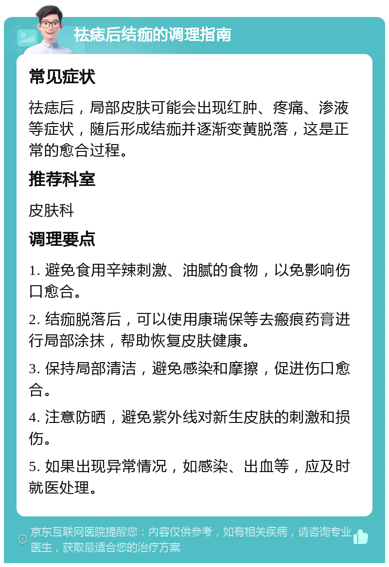 祛痣后结痂的调理指南 常见症状 祛痣后，局部皮肤可能会出现红肿、疼痛、渗液等症状，随后形成结痂并逐渐变黄脱落，这是正常的愈合过程。 推荐科室 皮肤科 调理要点 1. 避免食用辛辣刺激、油腻的食物，以免影响伤口愈合。 2. 结痂脱落后，可以使用康瑞保等去瘢痕药膏进行局部涂抹，帮助恢复皮肤健康。 3. 保持局部清洁，避免感染和摩擦，促进伤口愈合。 4. 注意防晒，避免紫外线对新生皮肤的刺激和损伤。 5. 如果出现异常情况，如感染、出血等，应及时就医处理。