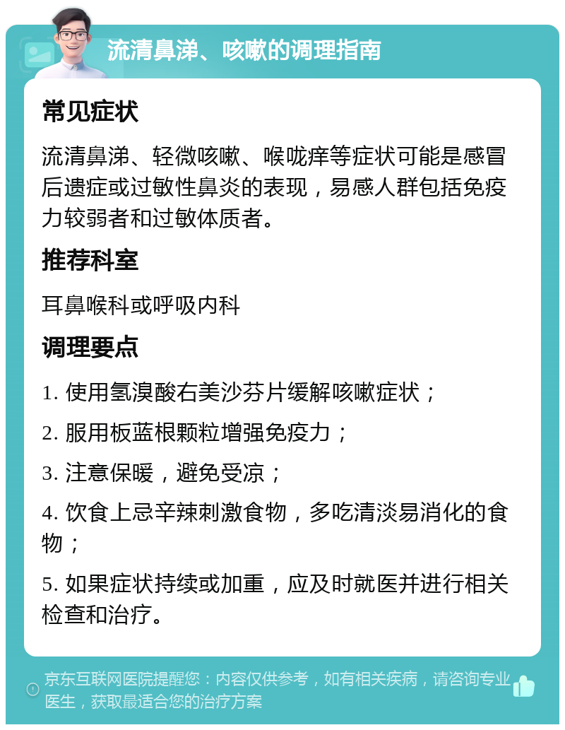 流清鼻涕、咳嗽的调理指南 常见症状 流清鼻涕、轻微咳嗽、喉咙痒等症状可能是感冒后遗症或过敏性鼻炎的表现，易感人群包括免疫力较弱者和过敏体质者。 推荐科室 耳鼻喉科或呼吸内科 调理要点 1. 使用氢溴酸右美沙芬片缓解咳嗽症状； 2. 服用板蓝根颗粒增强免疫力； 3. 注意保暖，避免受凉； 4. 饮食上忌辛辣刺激食物，多吃清淡易消化的食物； 5. 如果症状持续或加重，应及时就医并进行相关检查和治疗。