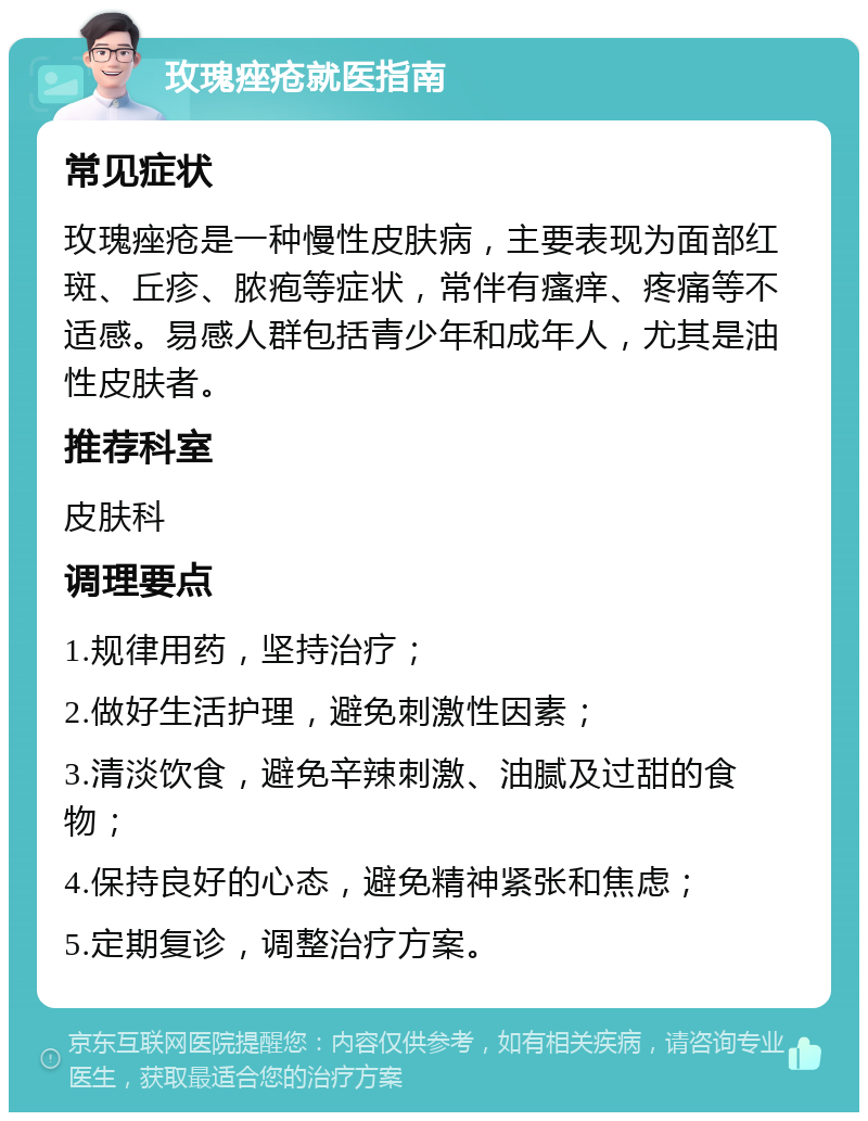 玫瑰痤疮就医指南 常见症状 玫瑰痤疮是一种慢性皮肤病，主要表现为面部红斑、丘疹、脓疱等症状，常伴有瘙痒、疼痛等不适感。易感人群包括青少年和成年人，尤其是油性皮肤者。 推荐科室 皮肤科 调理要点 1.规律用药，坚持治疗； 2.做好生活护理，避免刺激性因素； 3.清淡饮食，避免辛辣刺激、油腻及过甜的食物； 4.保持良好的心态，避免精神紧张和焦虑； 5.定期复诊，调整治疗方案。