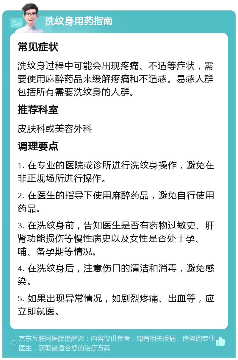 洗纹身用药指南 常见症状 洗纹身过程中可能会出现疼痛、不适等症状，需要使用麻醉药品来缓解疼痛和不适感。易感人群包括所有需要洗纹身的人群。 推荐科室 皮肤科或美容外科 调理要点 1. 在专业的医院或诊所进行洗纹身操作，避免在非正规场所进行操作。 2. 在医生的指导下使用麻醉药品，避免自行使用药品。 3. 在洗纹身前，告知医生是否有药物过敏史、肝肾功能损伤等慢性病史以及女性是否处于孕、哺、备孕期等情况。 4. 在洗纹身后，注意伤口的清洁和消毒，避免感染。 5. 如果出现异常情况，如剧烈疼痛、出血等，应立即就医。