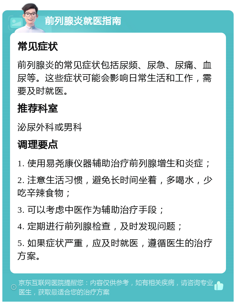 前列腺炎就医指南 常见症状 前列腺炎的常见症状包括尿频、尿急、尿痛、血尿等。这些症状可能会影响日常生活和工作，需要及时就医。 推荐科室 泌尿外科或男科 调理要点 1. 使用易尧康仪器辅助治疗前列腺增生和炎症； 2. 注意生活习惯，避免长时间坐着，多喝水，少吃辛辣食物； 3. 可以考虑中医作为辅助治疗手段； 4. 定期进行前列腺检查，及时发现问题； 5. 如果症状严重，应及时就医，遵循医生的治疗方案。