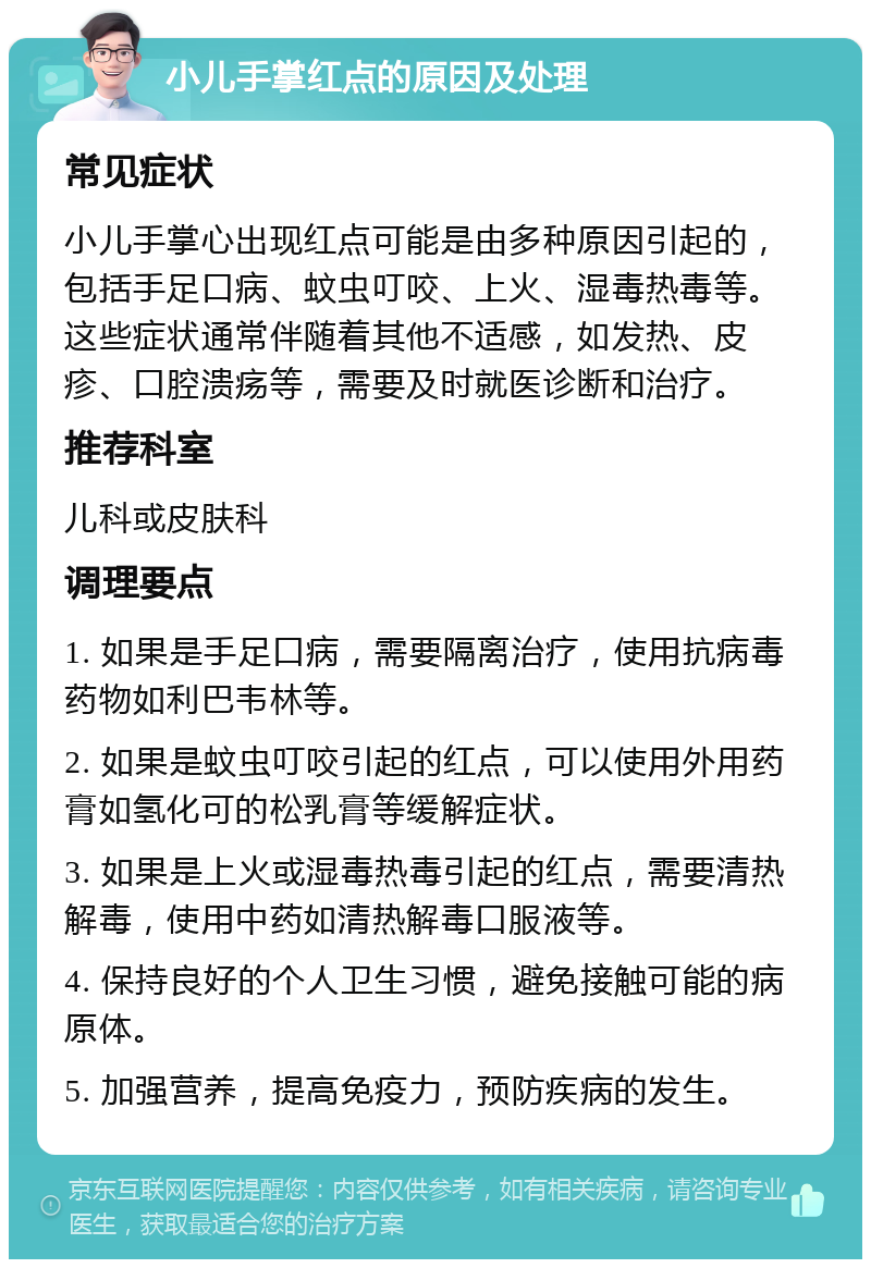 小儿手掌红点的原因及处理 常见症状 小儿手掌心出现红点可能是由多种原因引起的，包括手足口病、蚊虫叮咬、上火、湿毒热毒等。这些症状通常伴随着其他不适感，如发热、皮疹、口腔溃疡等，需要及时就医诊断和治疗。 推荐科室 儿科或皮肤科 调理要点 1. 如果是手足口病，需要隔离治疗，使用抗病毒药物如利巴韦林等。 2. 如果是蚊虫叮咬引起的红点，可以使用外用药膏如氢化可的松乳膏等缓解症状。 3. 如果是上火或湿毒热毒引起的红点，需要清热解毒，使用中药如清热解毒口服液等。 4. 保持良好的个人卫生习惯，避免接触可能的病原体。 5. 加强营养，提高免疫力，预防疾病的发生。