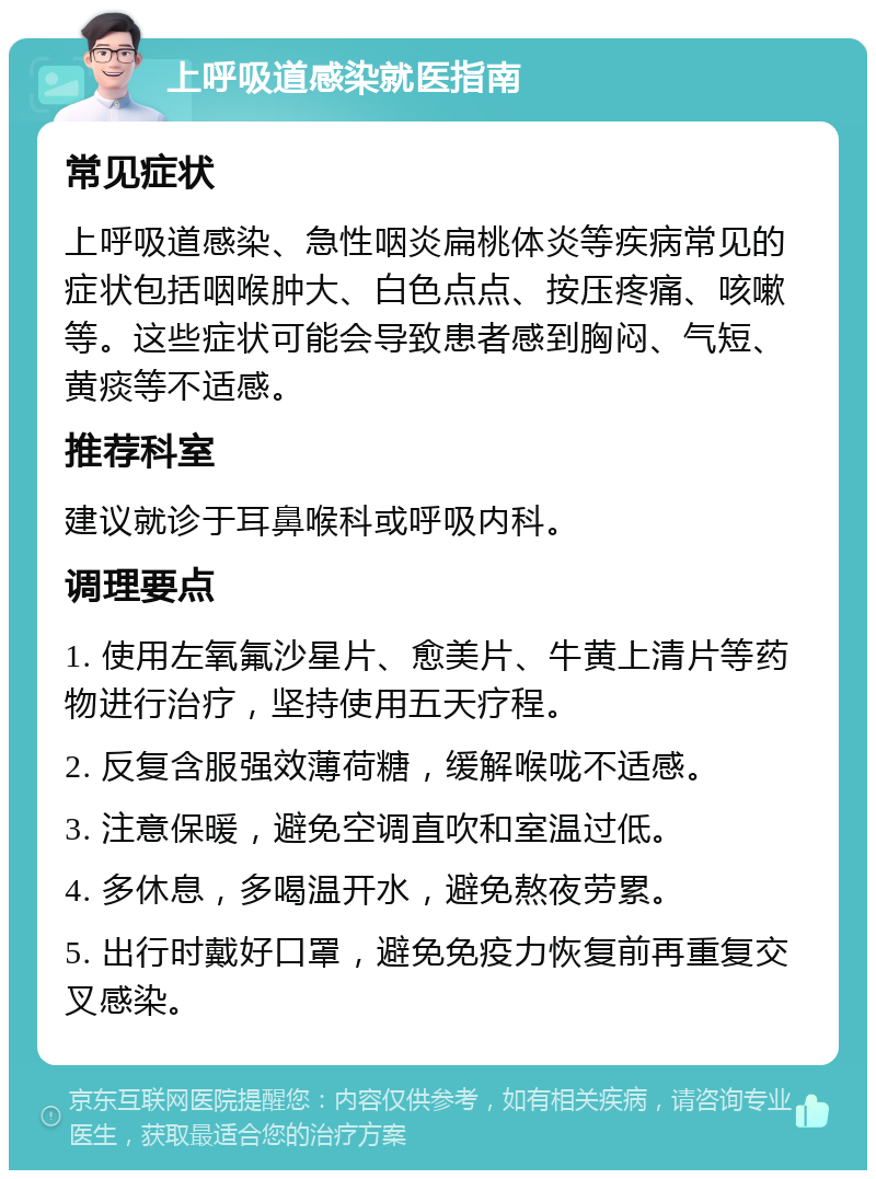 上呼吸道感染就医指南 常见症状 上呼吸道感染、急性咽炎扁桃体炎等疾病常见的症状包括咽喉肿大、白色点点、按压疼痛、咳嗽等。这些症状可能会导致患者感到胸闷、气短、黄痰等不适感。 推荐科室 建议就诊于耳鼻喉科或呼吸内科。 调理要点 1. 使用左氧氟沙星片、愈美片、牛黄上清片等药物进行治疗，坚持使用五天疗程。 2. 反复含服强效薄荷糖，缓解喉咙不适感。 3. 注意保暖，避免空调直吹和室温过低。 4. 多休息，多喝温开水，避免熬夜劳累。 5. 出行时戴好口罩，避免免疫力恢复前再重复交叉感染。