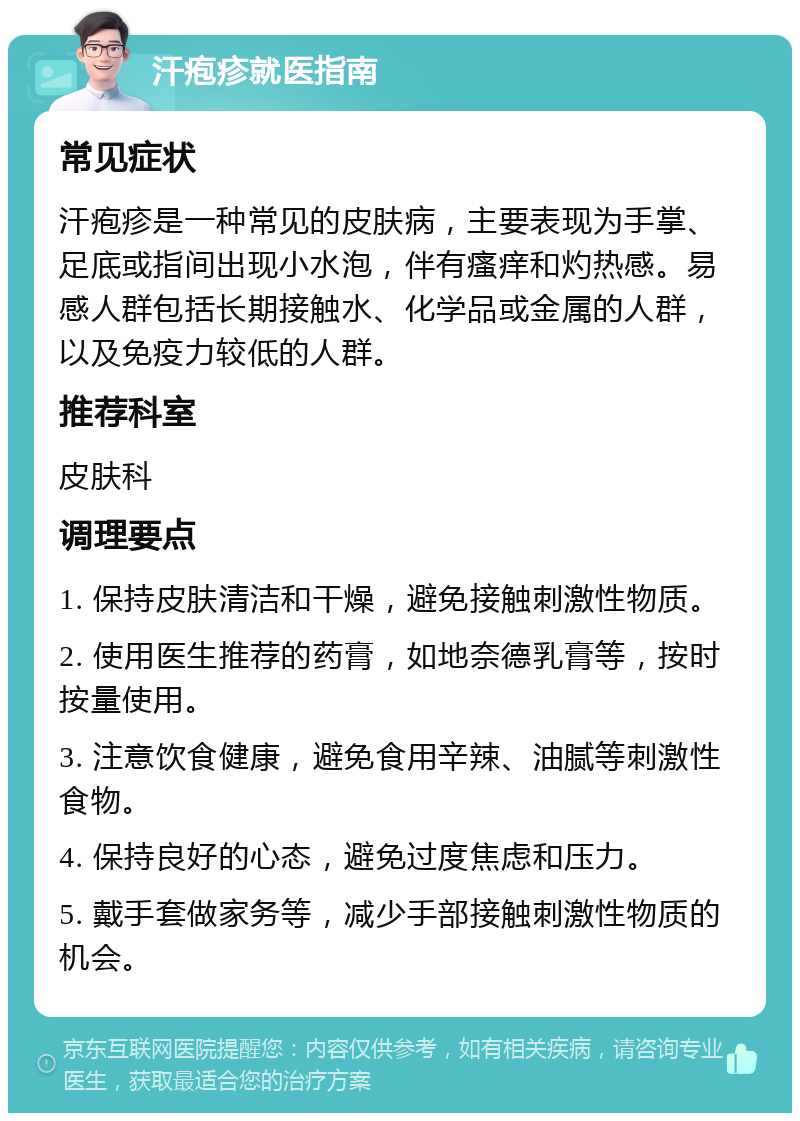 汗疱疹就医指南 常见症状 汗疱疹是一种常见的皮肤病，主要表现为手掌、足底或指间出现小水泡，伴有瘙痒和灼热感。易感人群包括长期接触水、化学品或金属的人群，以及免疫力较低的人群。 推荐科室 皮肤科 调理要点 1. 保持皮肤清洁和干燥，避免接触刺激性物质。 2. 使用医生推荐的药膏，如地奈德乳膏等，按时按量使用。 3. 注意饮食健康，避免食用辛辣、油腻等刺激性食物。 4. 保持良好的心态，避免过度焦虑和压力。 5. 戴手套做家务等，减少手部接触刺激性物质的机会。