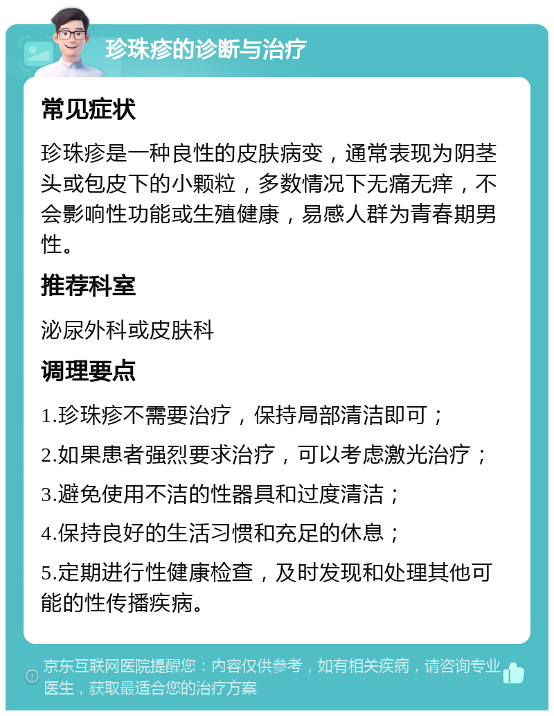 珍珠疹的诊断与治疗 常见症状 珍珠疹是一种良性的皮肤病变，通常表现为阴茎头或包皮下的小颗粒，多数情况下无痛无痒，不会影响性功能或生殖健康，易感人群为青春期男性。 推荐科室 泌尿外科或皮肤科 调理要点 1.珍珠疹不需要治疗，保持局部清洁即可； 2.如果患者强烈要求治疗，可以考虑激光治疗； 3.避免使用不洁的性器具和过度清洁； 4.保持良好的生活习惯和充足的休息； 5.定期进行性健康检查，及时发现和处理其他可能的性传播疾病。