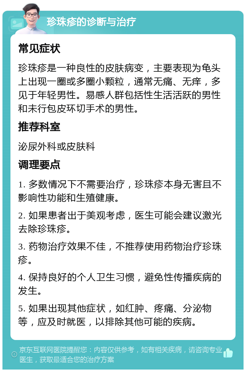 珍珠疹的诊断与治疗 常见症状 珍珠疹是一种良性的皮肤病变，主要表现为龟头上出现一圈或多圈小颗粒，通常无痛、无痒，多见于年轻男性。易感人群包括性生活活跃的男性和未行包皮环切手术的男性。 推荐科室 泌尿外科或皮肤科 调理要点 1. 多数情况下不需要治疗，珍珠疹本身无害且不影响性功能和生殖健康。 2. 如果患者出于美观考虑，医生可能会建议激光去除珍珠疹。 3. 药物治疗效果不佳，不推荐使用药物治疗珍珠疹。 4. 保持良好的个人卫生习惯，避免性传播疾病的发生。 5. 如果出现其他症状，如红肿、疼痛、分泌物等，应及时就医，以排除其他可能的疾病。