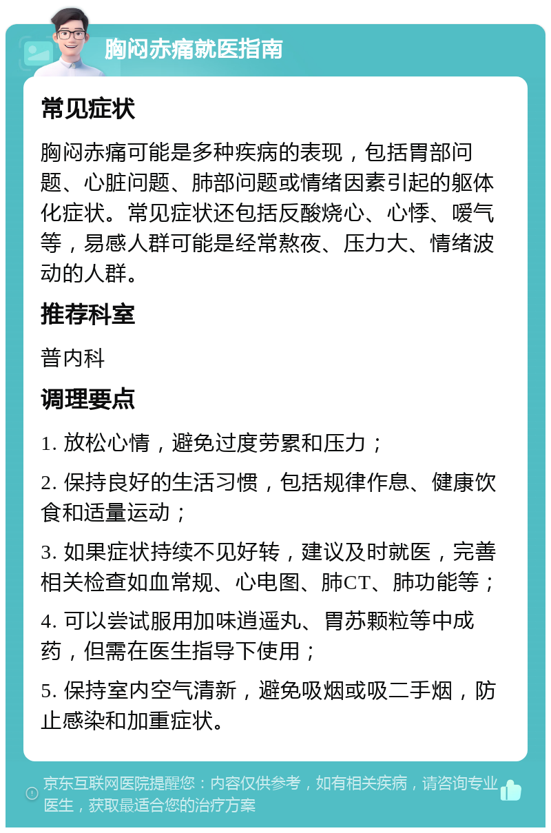 胸闷赤痛就医指南 常见症状 胸闷赤痛可能是多种疾病的表现，包括胃部问题、心脏问题、肺部问题或情绪因素引起的躯体化症状。常见症状还包括反酸烧心、心悸、嗳气等，易感人群可能是经常熬夜、压力大、情绪波动的人群。 推荐科室 普内科 调理要点 1. 放松心情，避免过度劳累和压力； 2. 保持良好的生活习惯，包括规律作息、健康饮食和适量运动； 3. 如果症状持续不见好转，建议及时就医，完善相关检查如血常规、心电图、肺CT、肺功能等； 4. 可以尝试服用加味逍遥丸、胃苏颗粒等中成药，但需在医生指导下使用； 5. 保持室内空气清新，避免吸烟或吸二手烟，防止感染和加重症状。