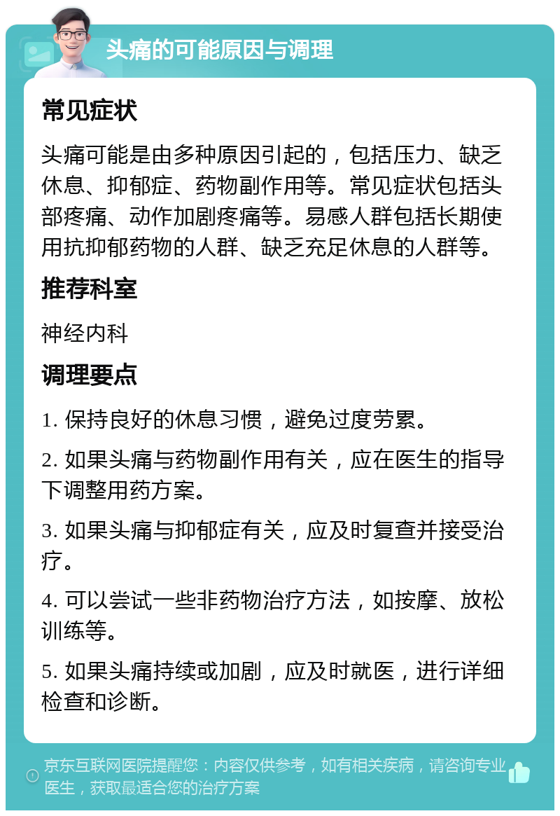 头痛的可能原因与调理 常见症状 头痛可能是由多种原因引起的，包括压力、缺乏休息、抑郁症、药物副作用等。常见症状包括头部疼痛、动作加剧疼痛等。易感人群包括长期使用抗抑郁药物的人群、缺乏充足休息的人群等。 推荐科室 神经内科 调理要点 1. 保持良好的休息习惯，避免过度劳累。 2. 如果头痛与药物副作用有关，应在医生的指导下调整用药方案。 3. 如果头痛与抑郁症有关，应及时复查并接受治疗。 4. 可以尝试一些非药物治疗方法，如按摩、放松训练等。 5. 如果头痛持续或加剧，应及时就医，进行详细检查和诊断。