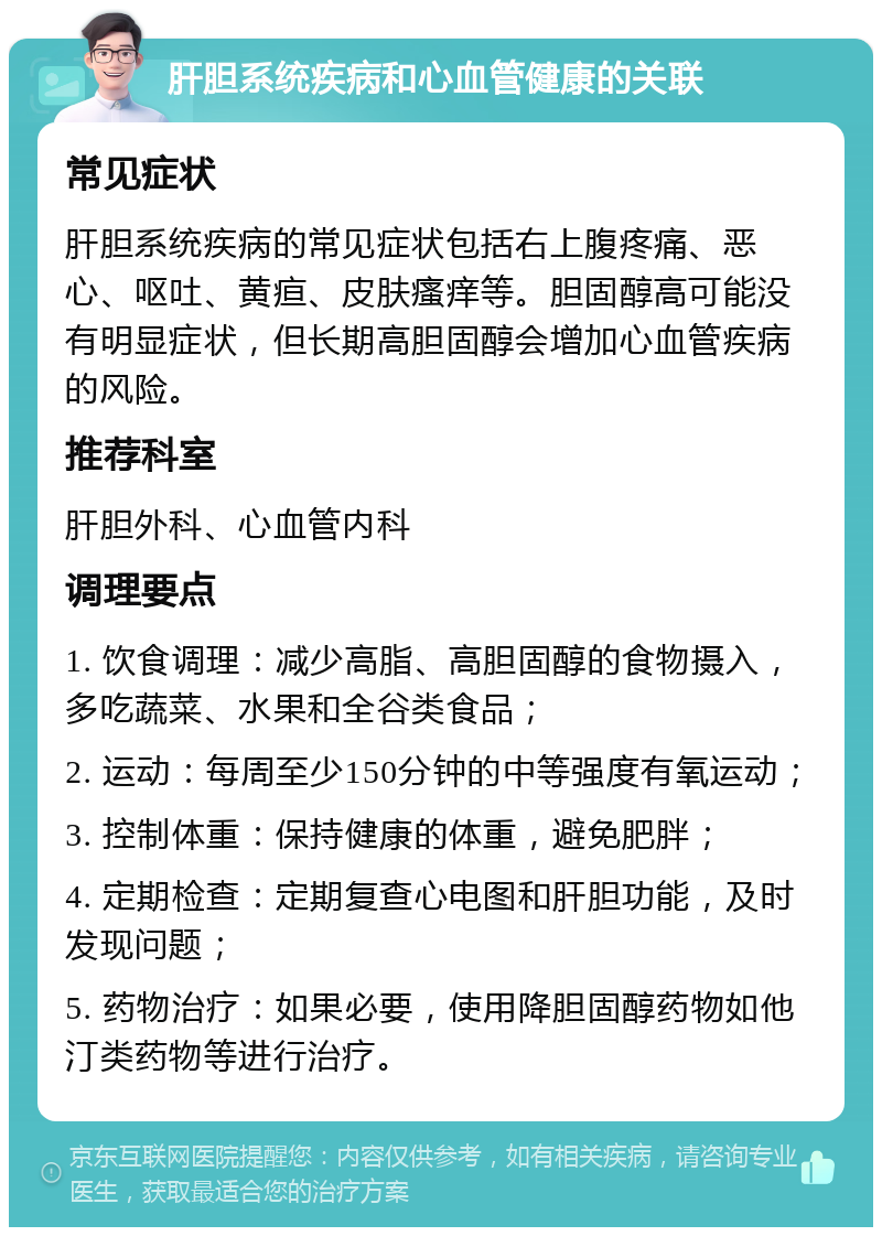 肝胆系统疾病和心血管健康的关联 常见症状 肝胆系统疾病的常见症状包括右上腹疼痛、恶心、呕吐、黄疸、皮肤瘙痒等。胆固醇高可能没有明显症状，但长期高胆固醇会增加心血管疾病的风险。 推荐科室 肝胆外科、心血管内科 调理要点 1. 饮食调理：减少高脂、高胆固醇的食物摄入，多吃蔬菜、水果和全谷类食品； 2. 运动：每周至少150分钟的中等强度有氧运动； 3. 控制体重：保持健康的体重，避免肥胖； 4. 定期检查：定期复查心电图和肝胆功能，及时发现问题； 5. 药物治疗：如果必要，使用降胆固醇药物如他汀类药物等进行治疗。