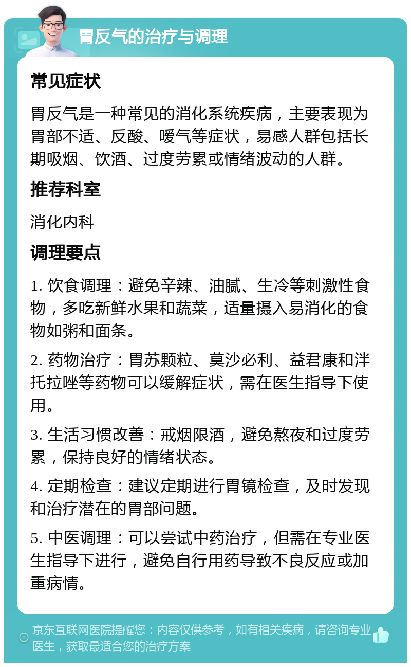 胃反气的治疗与调理 常见症状 胃反气是一种常见的消化系统疾病，主要表现为胃部不适、反酸、嗳气等症状，易感人群包括长期吸烟、饮酒、过度劳累或情绪波动的人群。 推荐科室 消化内科 调理要点 1. 饮食调理：避免辛辣、油腻、生冷等刺激性食物，多吃新鲜水果和蔬菜，适量摄入易消化的食物如粥和面条。 2. 药物治疗：胃苏颗粒、莫沙必利、益君康和泮托拉唑等药物可以缓解症状，需在医生指导下使用。 3. 生活习惯改善：戒烟限酒，避免熬夜和过度劳累，保持良好的情绪状态。 4. 定期检查：建议定期进行胃镜检查，及时发现和治疗潜在的胃部问题。 5. 中医调理：可以尝试中药治疗，但需在专业医生指导下进行，避免自行用药导致不良反应或加重病情。