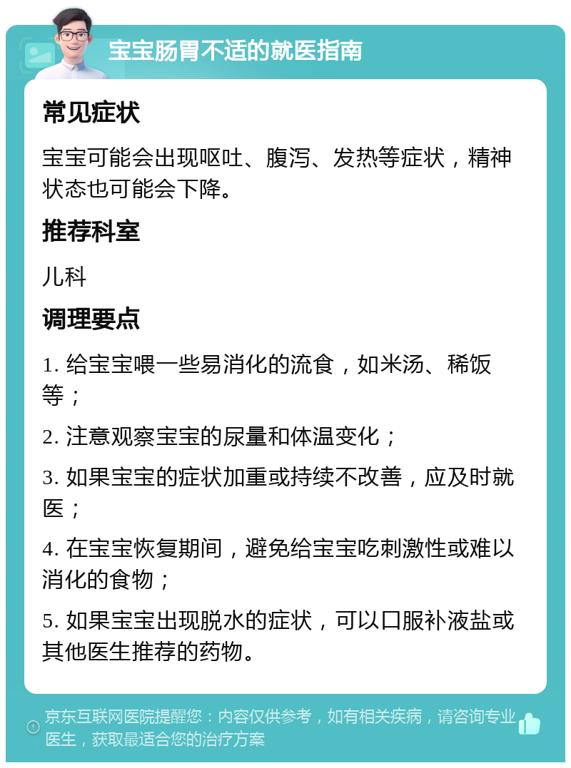 宝宝肠胃不适的就医指南 常见症状 宝宝可能会出现呕吐、腹泻、发热等症状，精神状态也可能会下降。 推荐科室 儿科 调理要点 1. 给宝宝喂一些易消化的流食，如米汤、稀饭等； 2. 注意观察宝宝的尿量和体温变化； 3. 如果宝宝的症状加重或持续不改善，应及时就医； 4. 在宝宝恢复期间，避免给宝宝吃刺激性或难以消化的食物； 5. 如果宝宝出现脱水的症状，可以口服补液盐或其他医生推荐的药物。