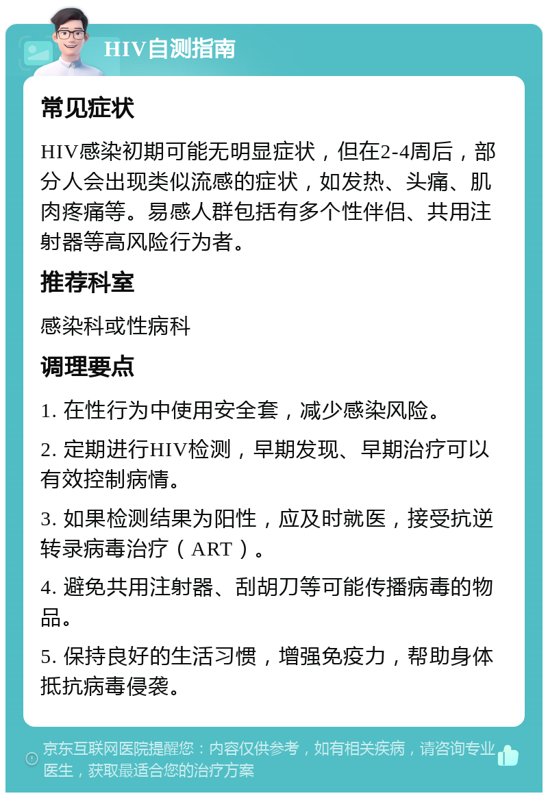 HIV自测指南 常见症状 HIV感染初期可能无明显症状，但在2-4周后，部分人会出现类似流感的症状，如发热、头痛、肌肉疼痛等。易感人群包括有多个性伴侣、共用注射器等高风险行为者。 推荐科室 感染科或性病科 调理要点 1. 在性行为中使用安全套，减少感染风险。 2. 定期进行HIV检测，早期发现、早期治疗可以有效控制病情。 3. 如果检测结果为阳性，应及时就医，接受抗逆转录病毒治疗（ART）。 4. 避免共用注射器、刮胡刀等可能传播病毒的物品。 5. 保持良好的生活习惯，增强免疫力，帮助身体抵抗病毒侵袭。