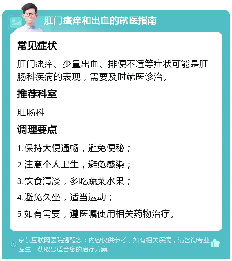 肛门瘙痒和出血的就医指南 常见症状 肛门瘙痒、少量出血、排便不适等症状可能是肛肠科疾病的表现，需要及时就医诊治。 推荐科室 肛肠科 调理要点 1.保持大便通畅，避免便秘； 2.注意个人卫生，避免感染； 3.饮食清淡，多吃蔬菜水果； 4.避免久坐，适当运动； 5.如有需要，遵医嘱使用相关药物治疗。