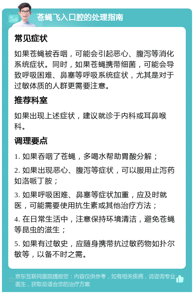 苍蝇飞入口腔的处理指南 常见症状 如果苍蝇被吞咽，可能会引起恶心、腹泻等消化系统症状。同时，如果苍蝇携带细菌，可能会导致呼吸困难、鼻塞等呼吸系统症状，尤其是对于过敏体质的人群更需要注意。 推荐科室 如果出现上述症状，建议就诊于内科或耳鼻喉科。 调理要点 1. 如果吞咽了苍蝇，多喝水帮助胃酸分解； 2. 如果出现恶心、腹泻等症状，可以服用止泻药如洛哌丁胺； 3. 如果呼吸困难、鼻塞等症状加重，应及时就医，可能需要使用抗生素或其他治疗方法； 4. 在日常生活中，注意保持环境清洁，避免苍蝇等昆虫的滋生； 5. 如果有过敏史，应随身携带抗过敏药物如扑尔敏等，以备不时之需。