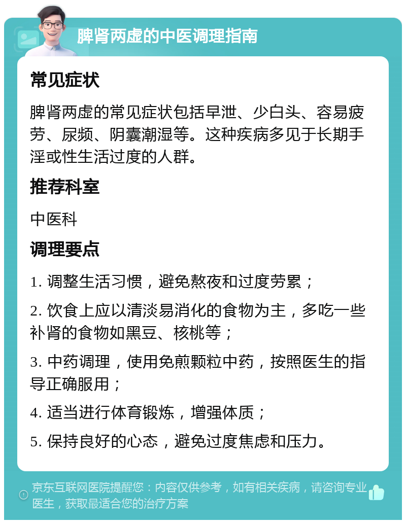 脾肾两虚的中医调理指南 常见症状 脾肾两虚的常见症状包括早泄、少白头、容易疲劳、尿频、阴囊潮湿等。这种疾病多见于长期手淫或性生活过度的人群。 推荐科室 中医科 调理要点 1. 调整生活习惯，避免熬夜和过度劳累； 2. 饮食上应以清淡易消化的食物为主，多吃一些补肾的食物如黑豆、核桃等； 3. 中药调理，使用免煎颗粒中药，按照医生的指导正确服用； 4. 适当进行体育锻炼，增强体质； 5. 保持良好的心态，避免过度焦虑和压力。