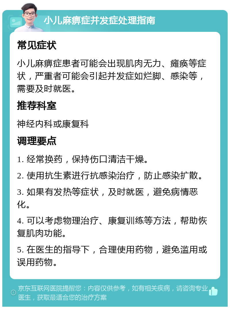 小儿麻痹症并发症处理指南 常见症状 小儿麻痹症患者可能会出现肌肉无力、瘫痪等症状，严重者可能会引起并发症如烂脚、感染等，需要及时就医。 推荐科室 神经内科或康复科 调理要点 1. 经常换药，保持伤口清洁干燥。 2. 使用抗生素进行抗感染治疗，防止感染扩散。 3. 如果有发热等症状，及时就医，避免病情恶化。 4. 可以考虑物理治疗、康复训练等方法，帮助恢复肌肉功能。 5. 在医生的指导下，合理使用药物，避免滥用或误用药物。