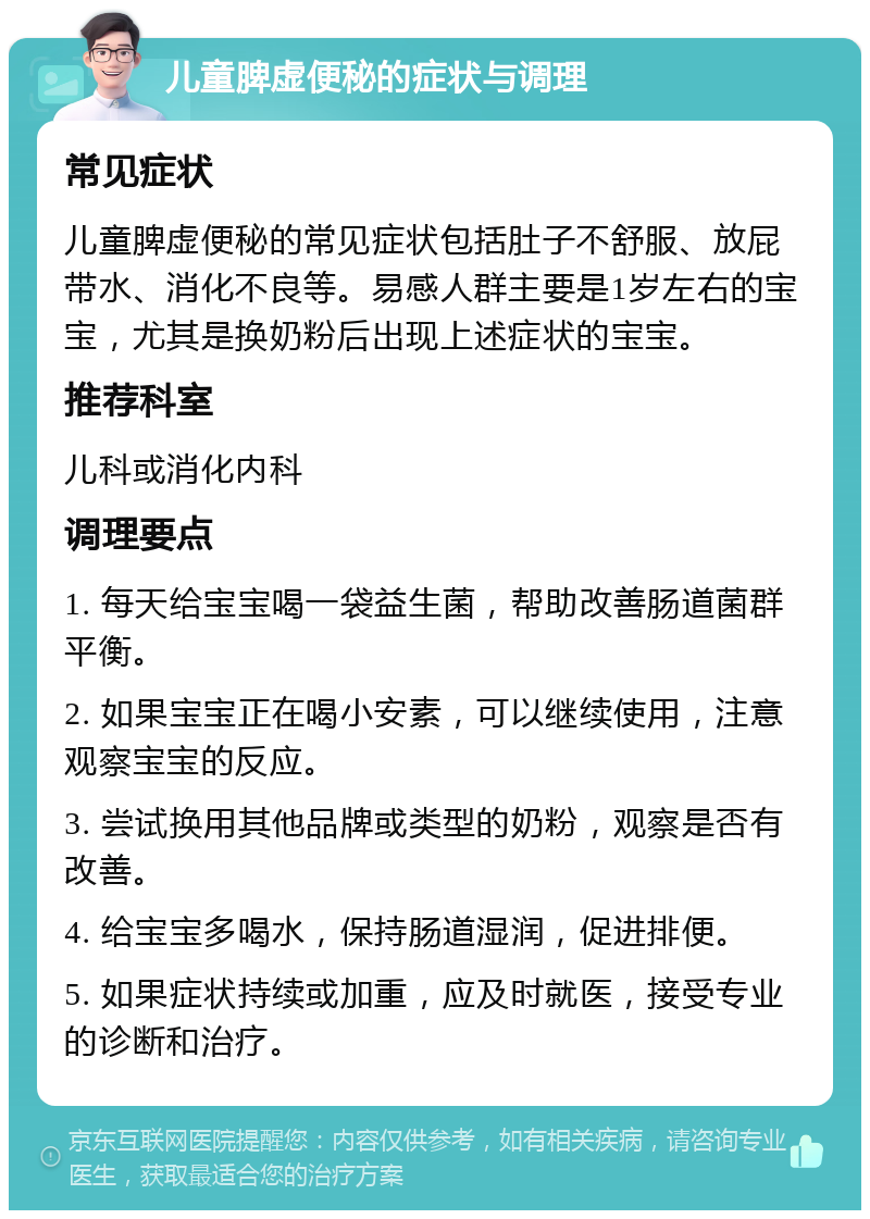 儿童脾虚便秘的症状与调理 常见症状 儿童脾虚便秘的常见症状包括肚子不舒服、放屁带水、消化不良等。易感人群主要是1岁左右的宝宝，尤其是换奶粉后出现上述症状的宝宝。 推荐科室 儿科或消化内科 调理要点 1. 每天给宝宝喝一袋益生菌，帮助改善肠道菌群平衡。 2. 如果宝宝正在喝小安素，可以继续使用，注意观察宝宝的反应。 3. 尝试换用其他品牌或类型的奶粉，观察是否有改善。 4. 给宝宝多喝水，保持肠道湿润，促进排便。 5. 如果症状持续或加重，应及时就医，接受专业的诊断和治疗。