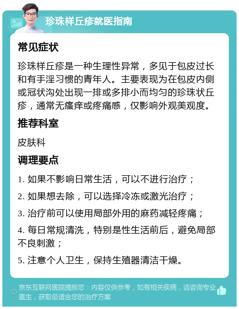 珍珠样丘疹就医指南 常见症状 珍珠样丘疹是一种生理性异常，多见于包皮过长和有手淫习惯的青年人。主要表现为在包皮内侧或冠状沟处出现一排或多排小而均匀的珍珠状丘疹，通常无瘙痒或疼痛感，仅影响外观美观度。 推荐科室 皮肤科 调理要点 1. 如果不影响日常生活，可以不进行治疗； 2. 如果想去除，可以选择冷冻或激光治疗； 3. 治疗前可以使用局部外用的麻药减轻疼痛； 4. 每日常规清洗，特别是性生活前后，避免局部不良刺激； 5. 注意个人卫生，保持生殖器清洁干燥。