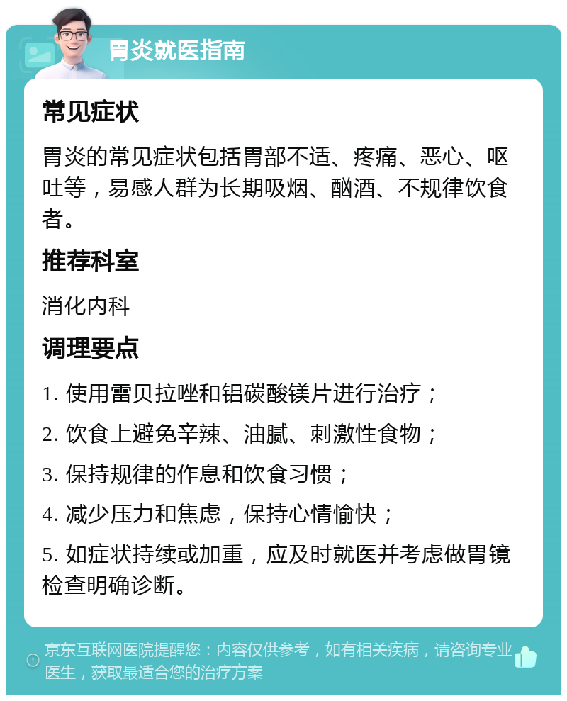 胃炎就医指南 常见症状 胃炎的常见症状包括胃部不适、疼痛、恶心、呕吐等，易感人群为长期吸烟、酗酒、不规律饮食者。 推荐科室 消化内科 调理要点 1. 使用雷贝拉唑和铝碳酸镁片进行治疗； 2. 饮食上避免辛辣、油腻、刺激性食物； 3. 保持规律的作息和饮食习惯； 4. 减少压力和焦虑，保持心情愉快； 5. 如症状持续或加重，应及时就医并考虑做胃镜检查明确诊断。