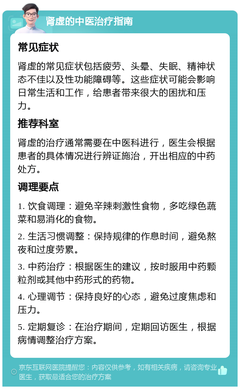 肾虚的中医治疗指南 常见症状 肾虚的常见症状包括疲劳、头晕、失眠、精神状态不佳以及性功能障碍等。这些症状可能会影响日常生活和工作，给患者带来很大的困扰和压力。 推荐科室 肾虚的治疗通常需要在中医科进行，医生会根据患者的具体情况进行辨证施治，开出相应的中药处方。 调理要点 1. 饮食调理：避免辛辣刺激性食物，多吃绿色蔬菜和易消化的食物。 2. 生活习惯调整：保持规律的作息时间，避免熬夜和过度劳累。 3. 中药治疗：根据医生的建议，按时服用中药颗粒剂或其他中药形式的药物。 4. 心理调节：保持良好的心态，避免过度焦虑和压力。 5. 定期复诊：在治疗期间，定期回访医生，根据病情调整治疗方案。