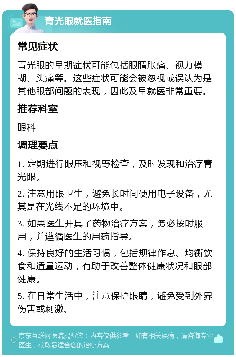 青光眼就医指南 常见症状 青光眼的早期症状可能包括眼睛胀痛、视力模糊、头痛等。这些症状可能会被忽视或误认为是其他眼部问题的表现，因此及早就医非常重要。 推荐科室 眼科 调理要点 1. 定期进行眼压和视野检查，及时发现和治疗青光眼。 2. 注意用眼卫生，避免长时间使用电子设备，尤其是在光线不足的环境中。 3. 如果医生开具了药物治疗方案，务必按时服用，并遵循医生的用药指导。 4. 保持良好的生活习惯，包括规律作息、均衡饮食和适量运动，有助于改善整体健康状况和眼部健康。 5. 在日常生活中，注意保护眼睛，避免受到外界伤害或刺激。