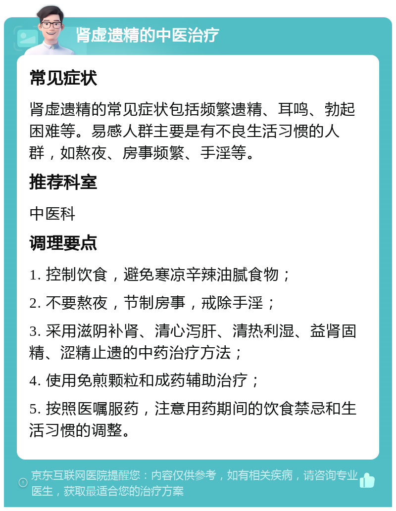 肾虚遗精的中医治疗 常见症状 肾虚遗精的常见症状包括频繁遗精、耳鸣、勃起困难等。易感人群主要是有不良生活习惯的人群，如熬夜、房事频繁、手淫等。 推荐科室 中医科 调理要点 1. 控制饮食，避免寒凉辛辣油腻食物； 2. 不要熬夜，节制房事，戒除手淫； 3. 采用滋阴补肾、清心泻肝、清热利湿、益肾固精、涩精止遗的中药治疗方法； 4. 使用免煎颗粒和成药辅助治疗； 5. 按照医嘱服药，注意用药期间的饮食禁忌和生活习惯的调整。