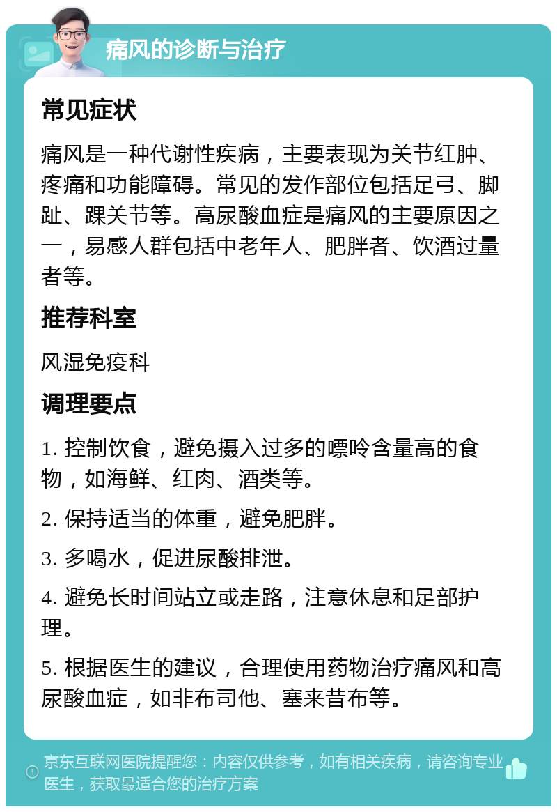 痛风的诊断与治疗 常见症状 痛风是一种代谢性疾病，主要表现为关节红肿、疼痛和功能障碍。常见的发作部位包括足弓、脚趾、踝关节等。高尿酸血症是痛风的主要原因之一，易感人群包括中老年人、肥胖者、饮酒过量者等。 推荐科室 风湿免疫科 调理要点 1. 控制饮食，避免摄入过多的嘌呤含量高的食物，如海鲜、红肉、酒类等。 2. 保持适当的体重，避免肥胖。 3. 多喝水，促进尿酸排泄。 4. 避免长时间站立或走路，注意休息和足部护理。 5. 根据医生的建议，合理使用药物治疗痛风和高尿酸血症，如非布司他、塞来昔布等。