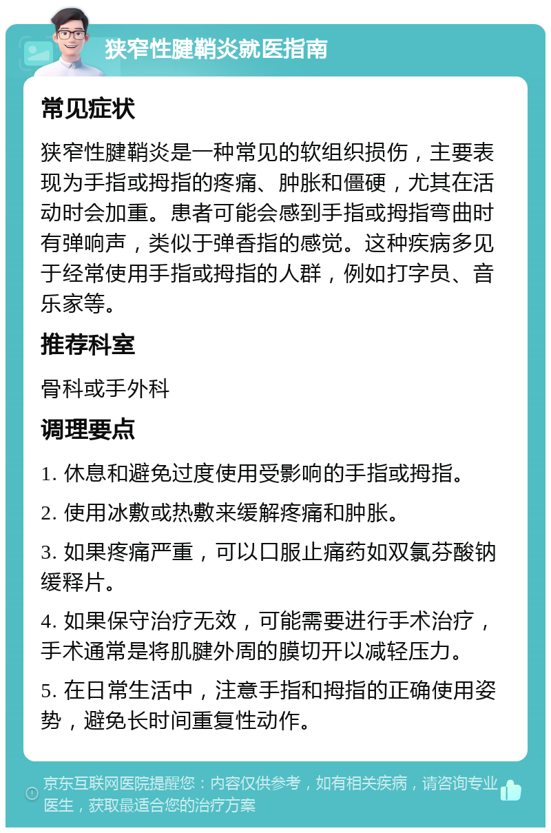 狭窄性腱鞘炎就医指南 常见症状 狭窄性腱鞘炎是一种常见的软组织损伤，主要表现为手指或拇指的疼痛、肿胀和僵硬，尤其在活动时会加重。患者可能会感到手指或拇指弯曲时有弹响声，类似于弹香指的感觉。这种疾病多见于经常使用手指或拇指的人群，例如打字员、音乐家等。 推荐科室 骨科或手外科 调理要点 1. 休息和避免过度使用受影响的手指或拇指。 2. 使用冰敷或热敷来缓解疼痛和肿胀。 3. 如果疼痛严重，可以口服止痛药如双氯芬酸钠缓释片。 4. 如果保守治疗无效，可能需要进行手术治疗，手术通常是将肌腱外周的膜切开以减轻压力。 5. 在日常生活中，注意手指和拇指的正确使用姿势，避免长时间重复性动作。