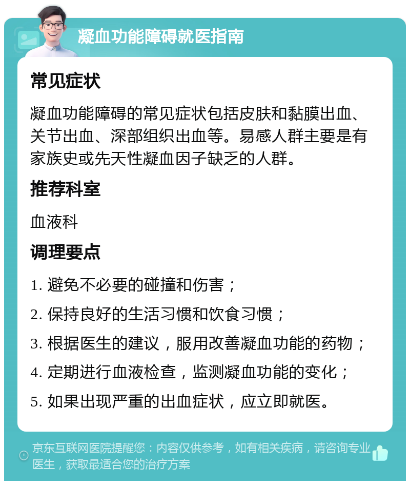 凝血功能障碍就医指南 常见症状 凝血功能障碍的常见症状包括皮肤和黏膜出血、关节出血、深部组织出血等。易感人群主要是有家族史或先天性凝血因子缺乏的人群。 推荐科室 血液科 调理要点 1. 避免不必要的碰撞和伤害； 2. 保持良好的生活习惯和饮食习惯； 3. 根据医生的建议，服用改善凝血功能的药物； 4. 定期进行血液检查，监测凝血功能的变化； 5. 如果出现严重的出血症状，应立即就医。