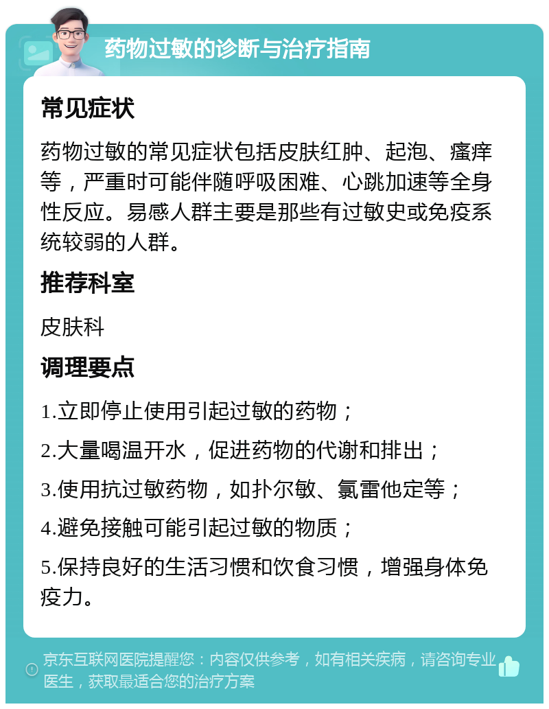 药物过敏的诊断与治疗指南 常见症状 药物过敏的常见症状包括皮肤红肿、起泡、瘙痒等，严重时可能伴随呼吸困难、心跳加速等全身性反应。易感人群主要是那些有过敏史或免疫系统较弱的人群。 推荐科室 皮肤科 调理要点 1.立即停止使用引起过敏的药物； 2.大量喝温开水，促进药物的代谢和排出； 3.使用抗过敏药物，如扑尔敏、氯雷他定等； 4.避免接触可能引起过敏的物质； 5.保持良好的生活习惯和饮食习惯，增强身体免疫力。