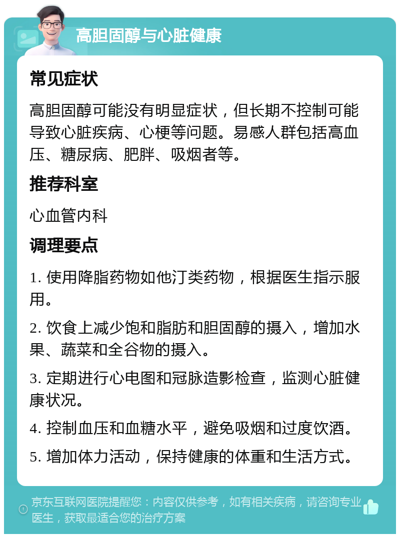 高胆固醇与心脏健康 常见症状 高胆固醇可能没有明显症状，但长期不控制可能导致心脏疾病、心梗等问题。易感人群包括高血压、糖尿病、肥胖、吸烟者等。 推荐科室 心血管内科 调理要点 1. 使用降脂药物如他汀类药物，根据医生指示服用。 2. 饮食上减少饱和脂肪和胆固醇的摄入，增加水果、蔬菜和全谷物的摄入。 3. 定期进行心电图和冠脉造影检查，监测心脏健康状况。 4. 控制血压和血糖水平，避免吸烟和过度饮酒。 5. 增加体力活动，保持健康的体重和生活方式。