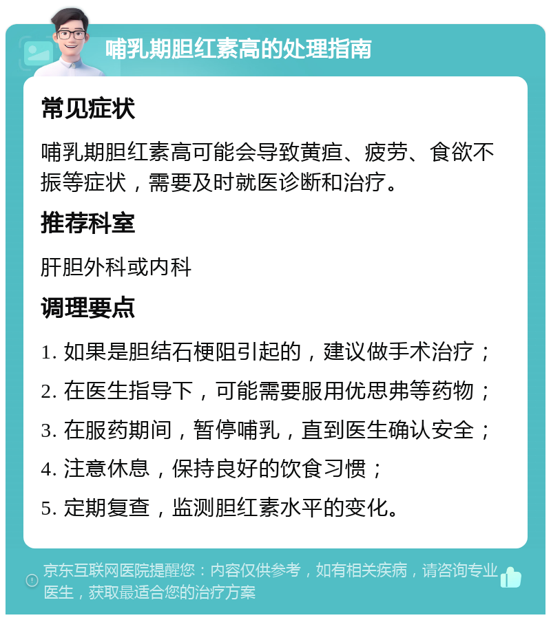 哺乳期胆红素高的处理指南 常见症状 哺乳期胆红素高可能会导致黄疸、疲劳、食欲不振等症状，需要及时就医诊断和治疗。 推荐科室 肝胆外科或内科 调理要点 1. 如果是胆结石梗阻引起的，建议做手术治疗； 2. 在医生指导下，可能需要服用优思弗等药物； 3. 在服药期间，暂停哺乳，直到医生确认安全； 4. 注意休息，保持良好的饮食习惯； 5. 定期复查，监测胆红素水平的变化。