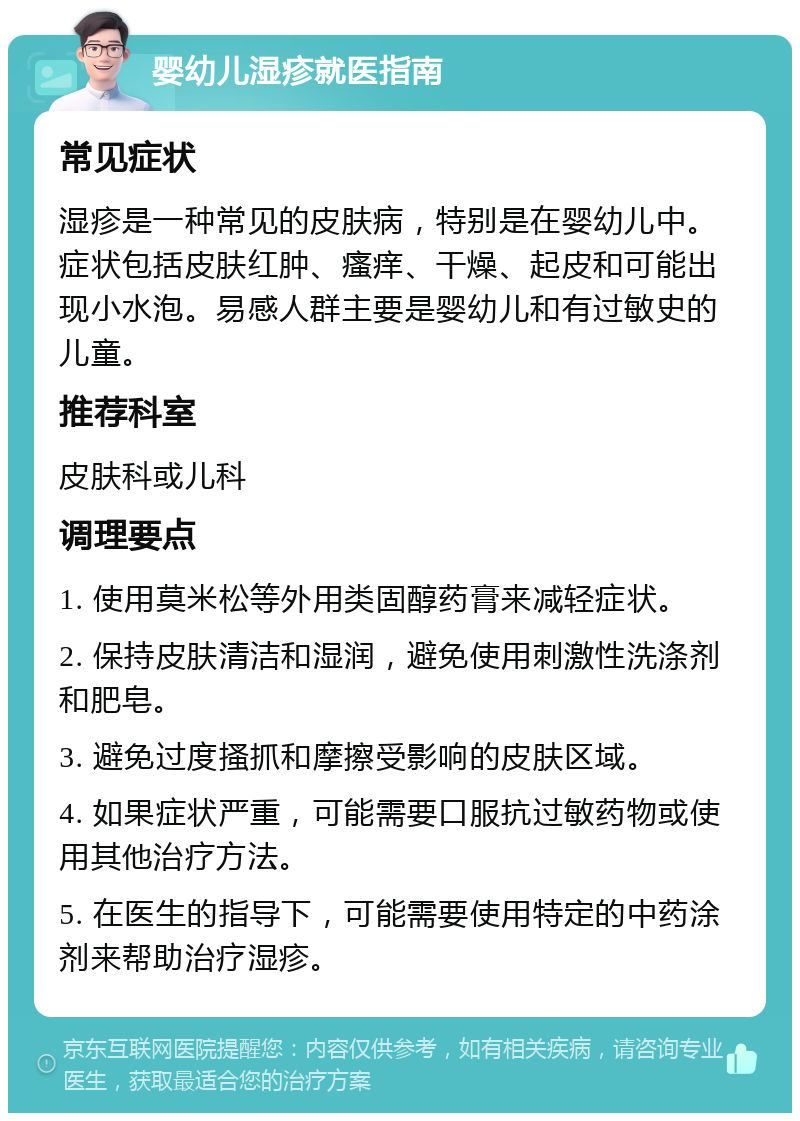 婴幼儿湿疹就医指南 常见症状 湿疹是一种常见的皮肤病，特别是在婴幼儿中。症状包括皮肤红肿、瘙痒、干燥、起皮和可能出现小水泡。易感人群主要是婴幼儿和有过敏史的儿童。 推荐科室 皮肤科或儿科 调理要点 1. 使用莫米松等外用类固醇药膏来减轻症状。 2. 保持皮肤清洁和湿润，避免使用刺激性洗涤剂和肥皂。 3. 避免过度搔抓和摩擦受影响的皮肤区域。 4. 如果症状严重，可能需要口服抗过敏药物或使用其他治疗方法。 5. 在医生的指导下，可能需要使用特定的中药涂剂来帮助治疗湿疹。