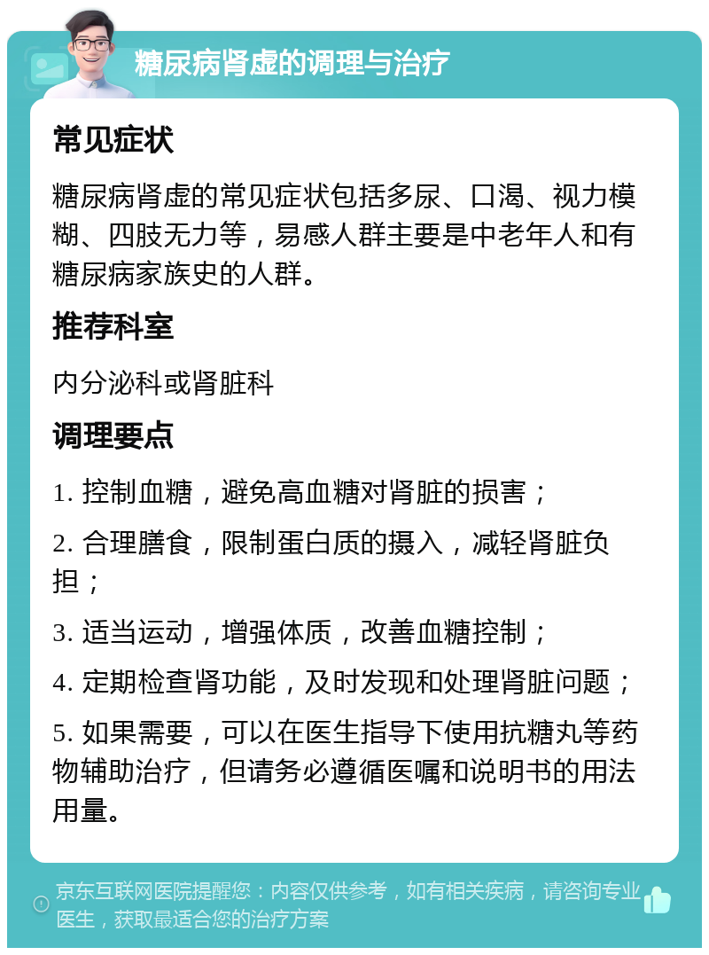 糖尿病肾虚的调理与治疗 常见症状 糖尿病肾虚的常见症状包括多尿、口渴、视力模糊、四肢无力等，易感人群主要是中老年人和有糖尿病家族史的人群。 推荐科室 内分泌科或肾脏科 调理要点 1. 控制血糖，避免高血糖对肾脏的损害； 2. 合理膳食，限制蛋白质的摄入，减轻肾脏负担； 3. 适当运动，增强体质，改善血糖控制； 4. 定期检查肾功能，及时发现和处理肾脏问题； 5. 如果需要，可以在医生指导下使用抗糖丸等药物辅助治疗，但请务必遵循医嘱和说明书的用法用量。