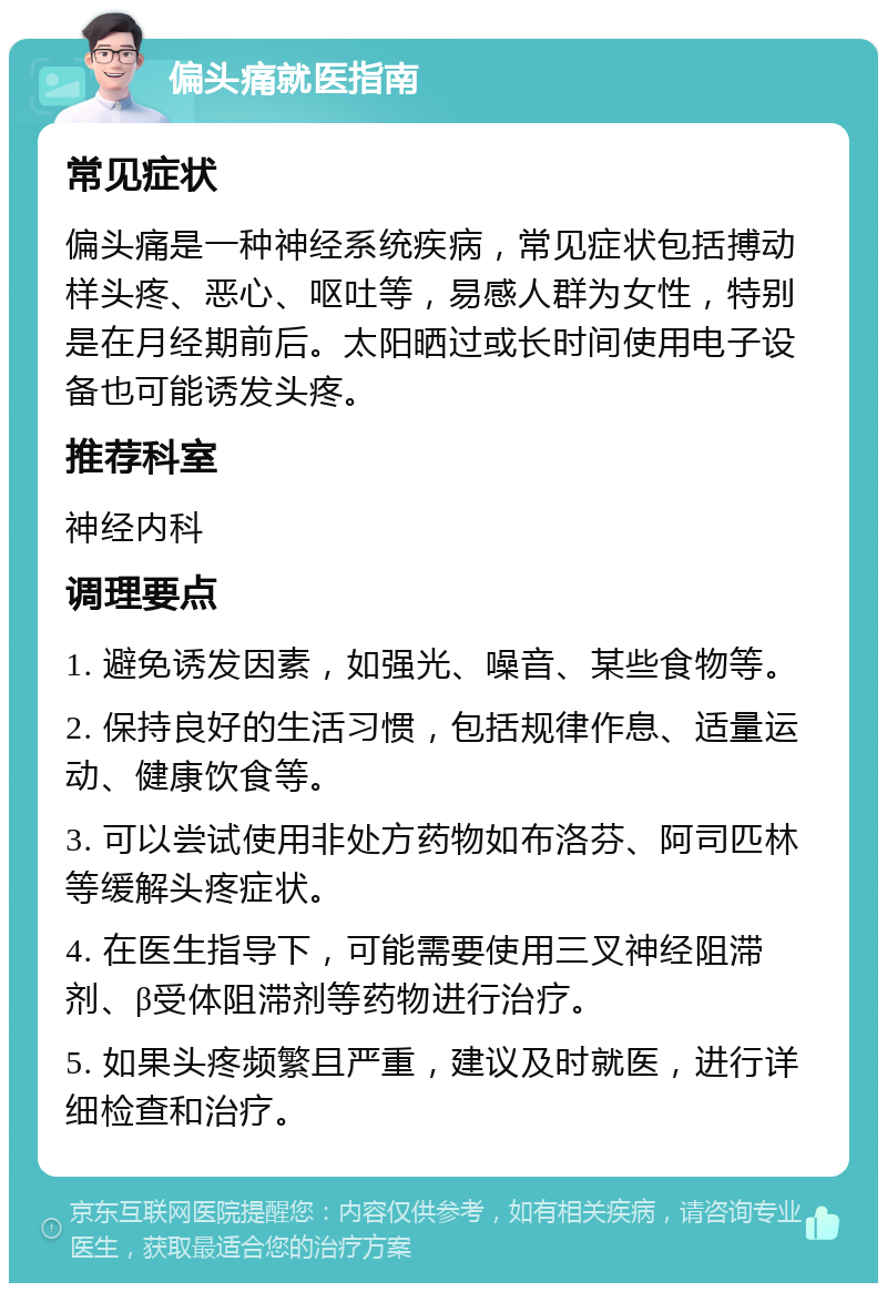 偏头痛就医指南 常见症状 偏头痛是一种神经系统疾病，常见症状包括搏动样头疼、恶心、呕吐等，易感人群为女性，特别是在月经期前后。太阳晒过或长时间使用电子设备也可能诱发头疼。 推荐科室 神经内科 调理要点 1. 避免诱发因素，如强光、噪音、某些食物等。 2. 保持良好的生活习惯，包括规律作息、适量运动、健康饮食等。 3. 可以尝试使用非处方药物如布洛芬、阿司匹林等缓解头疼症状。 4. 在医生指导下，可能需要使用三叉神经阻滞剂、β受体阻滞剂等药物进行治疗。 5. 如果头疼频繁且严重，建议及时就医，进行详细检查和治疗。