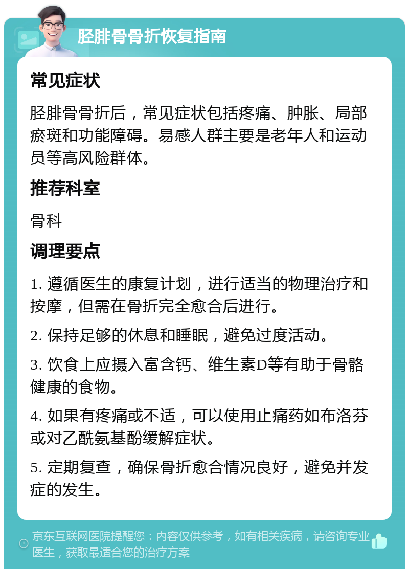 胫腓骨骨折恢复指南 常见症状 胫腓骨骨折后，常见症状包括疼痛、肿胀、局部瘀斑和功能障碍。易感人群主要是老年人和运动员等高风险群体。 推荐科室 骨科 调理要点 1. 遵循医生的康复计划，进行适当的物理治疗和按摩，但需在骨折完全愈合后进行。 2. 保持足够的休息和睡眠，避免过度活动。 3. 饮食上应摄入富含钙、维生素D等有助于骨骼健康的食物。 4. 如果有疼痛或不适，可以使用止痛药如布洛芬或对乙酰氨基酚缓解症状。 5. 定期复查，确保骨折愈合情况良好，避免并发症的发生。