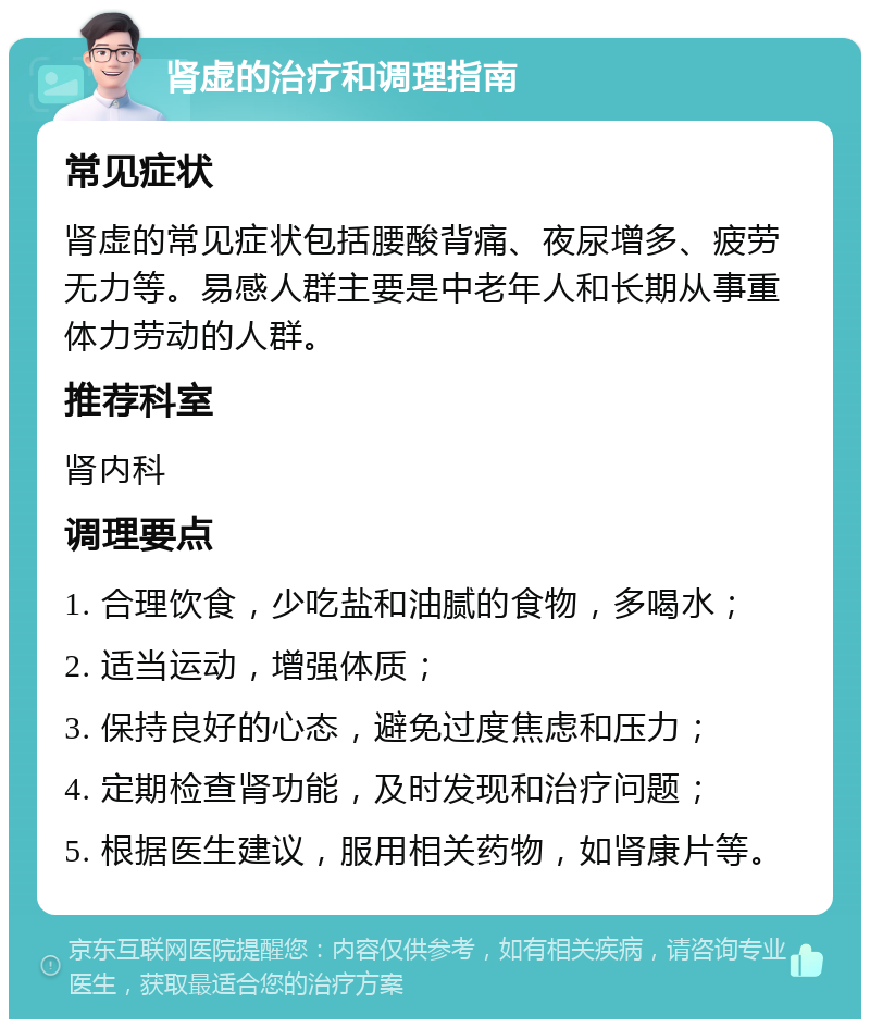 肾虚的治疗和调理指南 常见症状 肾虚的常见症状包括腰酸背痛、夜尿增多、疲劳无力等。易感人群主要是中老年人和长期从事重体力劳动的人群。 推荐科室 肾内科 调理要点 1. 合理饮食，少吃盐和油腻的食物，多喝水； 2. 适当运动，增强体质； 3. 保持良好的心态，避免过度焦虑和压力； 4. 定期检查肾功能，及时发现和治疗问题； 5. 根据医生建议，服用相关药物，如肾康片等。