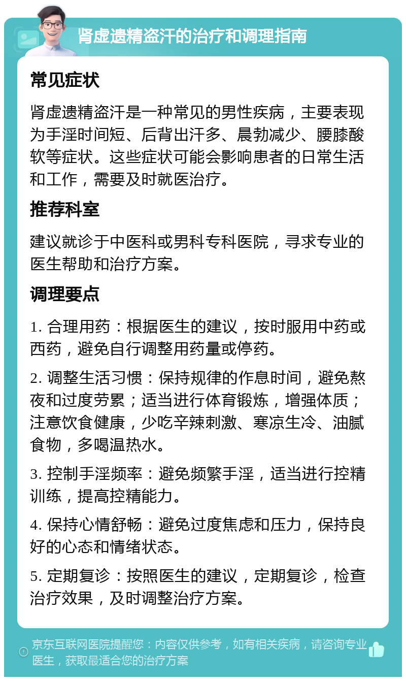 肾虚遗精盗汗的治疗和调理指南 常见症状 肾虚遗精盗汗是一种常见的男性疾病，主要表现为手淫时间短、后背出汗多、晨勃减少、腰膝酸软等症状。这些症状可能会影响患者的日常生活和工作，需要及时就医治疗。 推荐科室 建议就诊于中医科或男科专科医院，寻求专业的医生帮助和治疗方案。 调理要点 1. 合理用药：根据医生的建议，按时服用中药或西药，避免自行调整用药量或停药。 2. 调整生活习惯：保持规律的作息时间，避免熬夜和过度劳累；适当进行体育锻炼，增强体质；注意饮食健康，少吃辛辣刺激、寒凉生冷、油腻食物，多喝温热水。 3. 控制手淫频率：避免频繁手淫，适当进行控精训练，提高控精能力。 4. 保持心情舒畅：避免过度焦虑和压力，保持良好的心态和情绪状态。 5. 定期复诊：按照医生的建议，定期复诊，检查治疗效果，及时调整治疗方案。