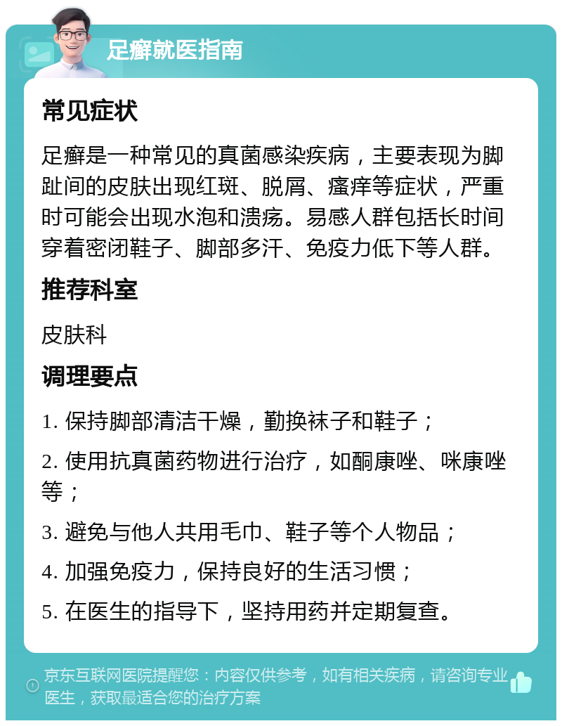 足癣就医指南 常见症状 足癣是一种常见的真菌感染疾病，主要表现为脚趾间的皮肤出现红斑、脱屑、瘙痒等症状，严重时可能会出现水泡和溃疡。易感人群包括长时间穿着密闭鞋子、脚部多汗、免疫力低下等人群。 推荐科室 皮肤科 调理要点 1. 保持脚部清洁干燥，勤换袜子和鞋子； 2. 使用抗真菌药物进行治疗，如酮康唑、咪康唑等； 3. 避免与他人共用毛巾、鞋子等个人物品； 4. 加强免疫力，保持良好的生活习惯； 5. 在医生的指导下，坚持用药并定期复查。