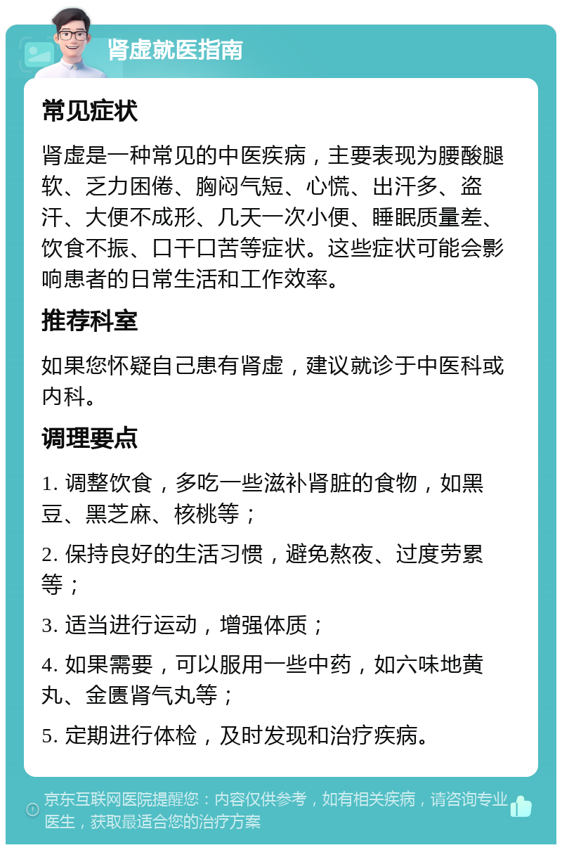 肾虚就医指南 常见症状 肾虚是一种常见的中医疾病，主要表现为腰酸腿软、乏力困倦、胸闷气短、心慌、出汗多、盗汗、大便不成形、几天一次小便、睡眠质量差、饮食不振、口干口苦等症状。这些症状可能会影响患者的日常生活和工作效率。 推荐科室 如果您怀疑自己患有肾虚，建议就诊于中医科或内科。 调理要点 1. 调整饮食，多吃一些滋补肾脏的食物，如黑豆、黑芝麻、核桃等； 2. 保持良好的生活习惯，避免熬夜、过度劳累等； 3. 适当进行运动，增强体质； 4. 如果需要，可以服用一些中药，如六味地黄丸、金匮肾气丸等； 5. 定期进行体检，及时发现和治疗疾病。