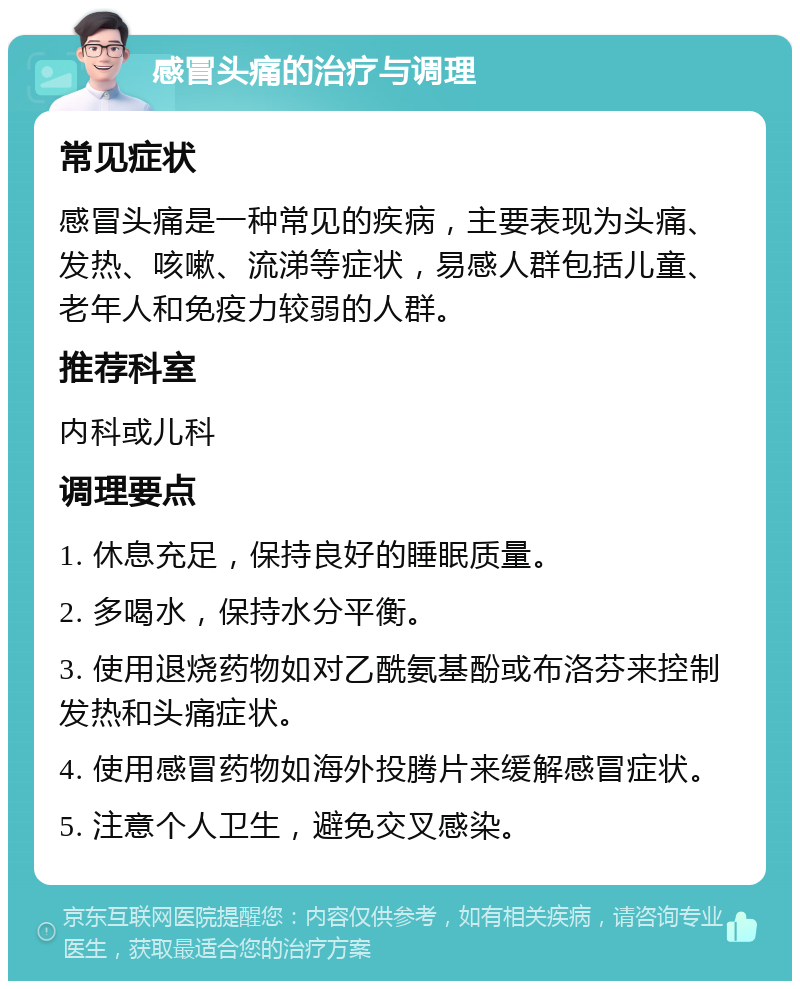 感冒头痛的治疗与调理 常见症状 感冒头痛是一种常见的疾病，主要表现为头痛、发热、咳嗽、流涕等症状，易感人群包括儿童、老年人和免疫力较弱的人群。 推荐科室 内科或儿科 调理要点 1. 休息充足，保持良好的睡眠质量。 2. 多喝水，保持水分平衡。 3. 使用退烧药物如对乙酰氨基酚或布洛芬来控制发热和头痛症状。 4. 使用感冒药物如海外投腾片来缓解感冒症状。 5. 注意个人卫生，避免交叉感染。