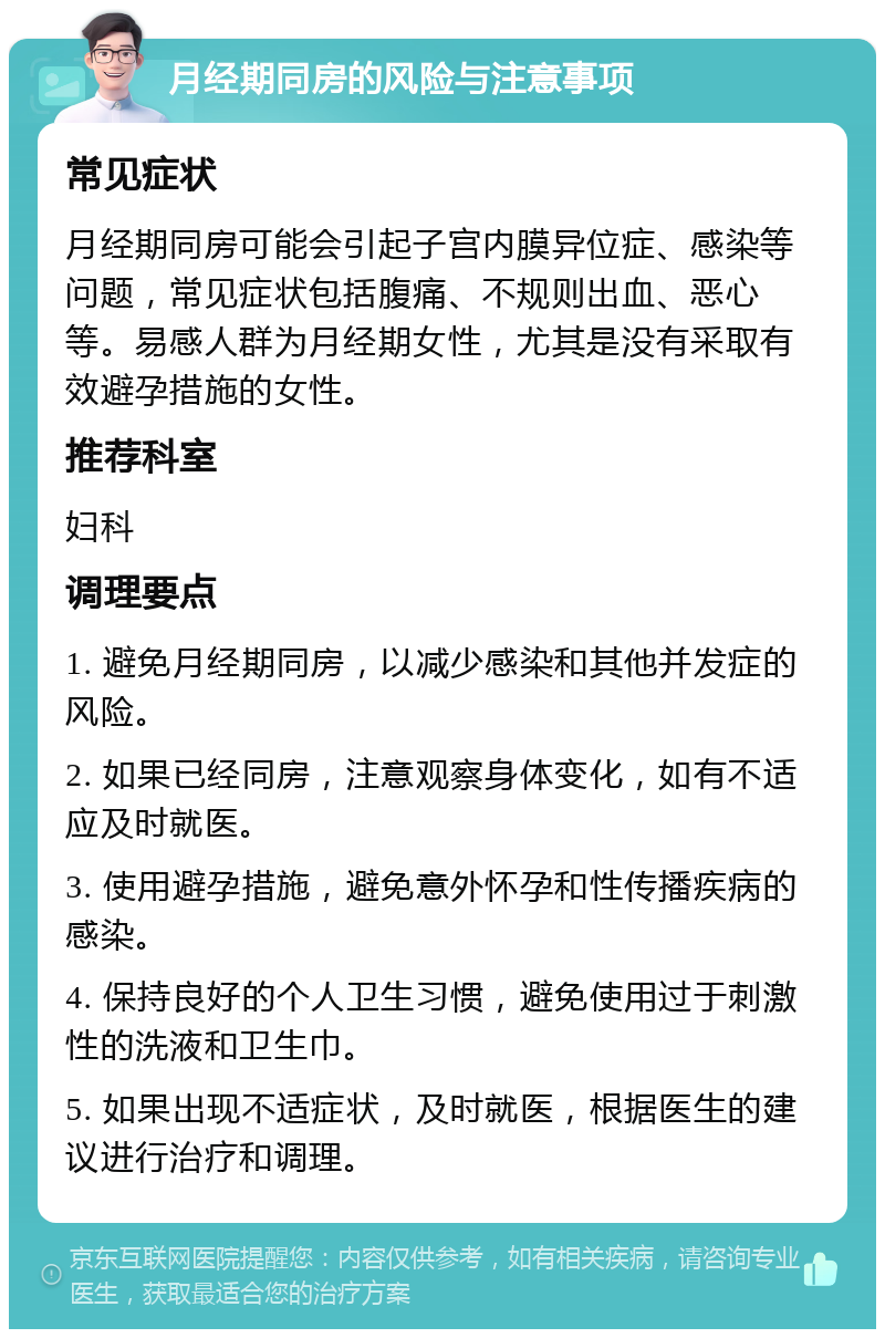 月经期同房的风险与注意事项 常见症状 月经期同房可能会引起子宫内膜异位症、感染等问题，常见症状包括腹痛、不规则出血、恶心等。易感人群为月经期女性，尤其是没有采取有效避孕措施的女性。 推荐科室 妇科 调理要点 1. 避免月经期同房，以减少感染和其他并发症的风险。 2. 如果已经同房，注意观察身体变化，如有不适应及时就医。 3. 使用避孕措施，避免意外怀孕和性传播疾病的感染。 4. 保持良好的个人卫生习惯，避免使用过于刺激性的洗液和卫生巾。 5. 如果出现不适症状，及时就医，根据医生的建议进行治疗和调理。