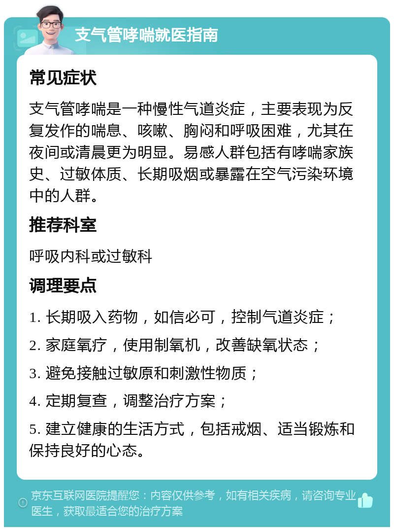 支气管哮喘就医指南 常见症状 支气管哮喘是一种慢性气道炎症，主要表现为反复发作的喘息、咳嗽、胸闷和呼吸困难，尤其在夜间或清晨更为明显。易感人群包括有哮喘家族史、过敏体质、长期吸烟或暴露在空气污染环境中的人群。 推荐科室 呼吸内科或过敏科 调理要点 1. 长期吸入药物，如信必可，控制气道炎症； 2. 家庭氧疗，使用制氧机，改善缺氧状态； 3. 避免接触过敏原和刺激性物质； 4. 定期复查，调整治疗方案； 5. 建立健康的生活方式，包括戒烟、适当锻炼和保持良好的心态。