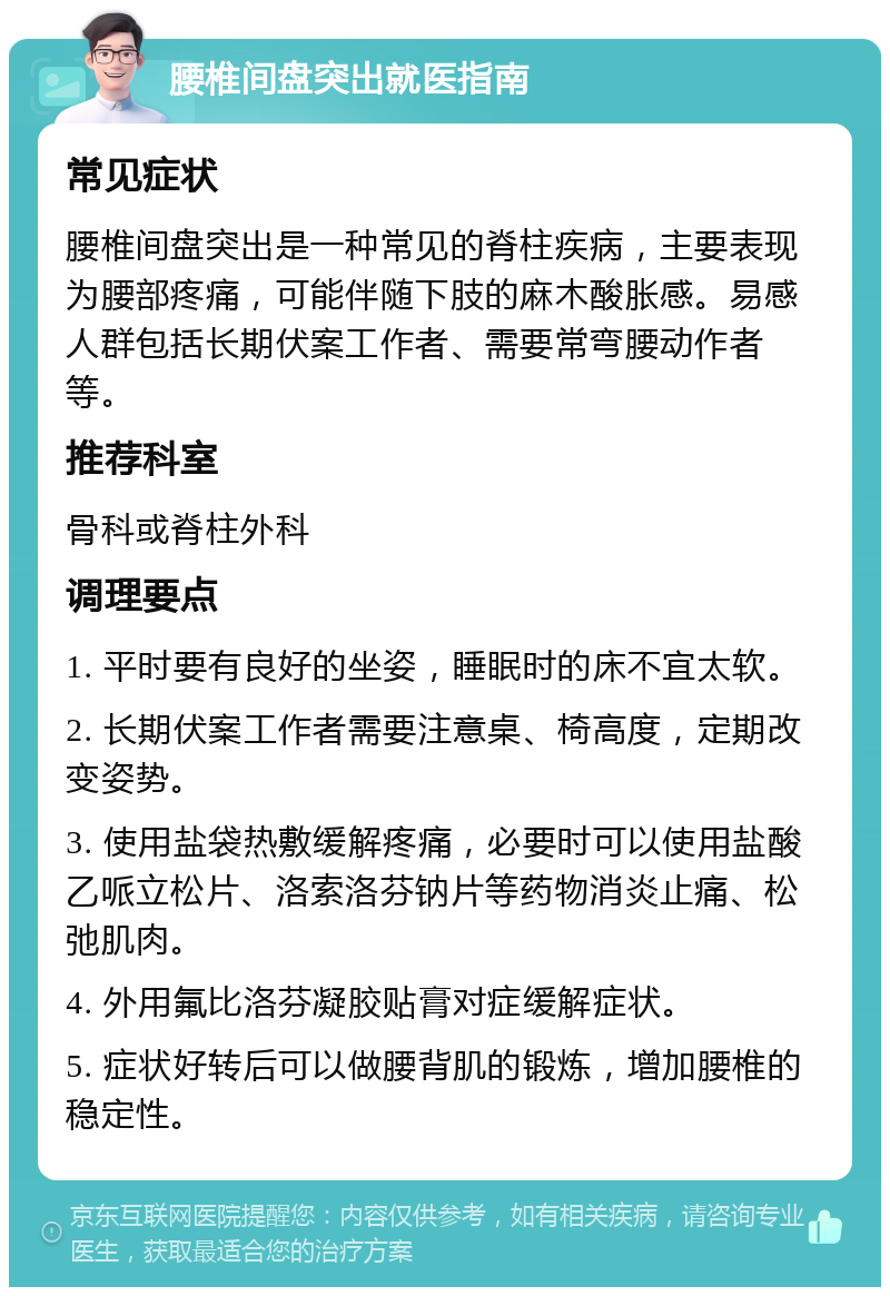 腰椎间盘突出就医指南 常见症状 腰椎间盘突出是一种常见的脊柱疾病，主要表现为腰部疼痛，可能伴随下肢的麻木酸胀感。易感人群包括长期伏案工作者、需要常弯腰动作者等。 推荐科室 骨科或脊柱外科 调理要点 1. 平时要有良好的坐姿，睡眠时的床不宜太软。 2. 长期伏案工作者需要注意桌、椅高度，定期改变姿势。 3. 使用盐袋热敷缓解疼痛，必要时可以使用盐酸乙哌立松片、洛索洛芬钠片等药物消炎止痛、松弛肌肉。 4. 外用氟比洛芬凝胶贴膏对症缓解症状。 5. 症状好转后可以做腰背肌的锻炼，增加腰椎的稳定性。